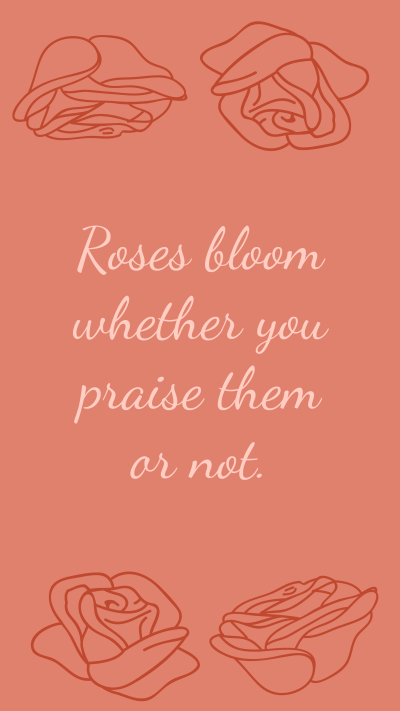 Roses bloom whether you praise them or not